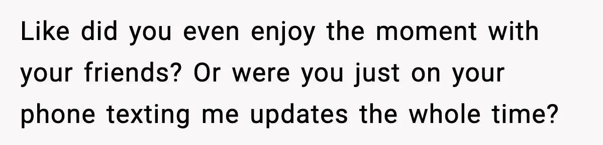 Like did you even enjoy the moment with your friends? Or were you just on your phone texting me updates the whole time?