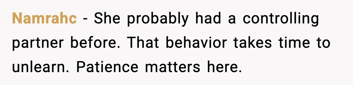 Namrahc - She probably had a controlling partner before. That behavior takes time to unlearn. Patience matters here.