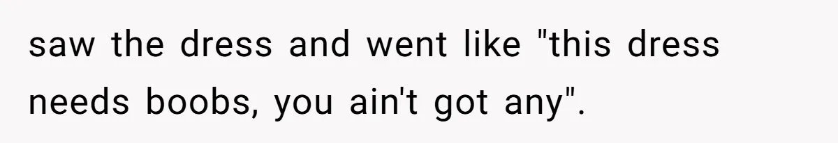 saw the dress and went like "this dress needs boobs, you ain't got any".