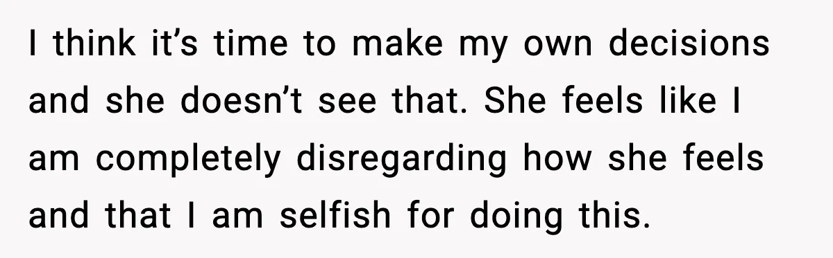 I think it’s time to make my own decisions and she doesn’t see that. She feels like I am completely disregarding how she feels and that I am selfish for...