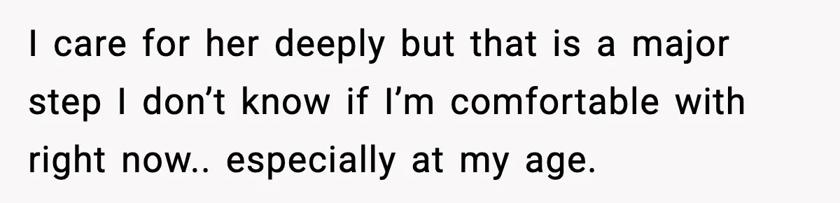 I care for her deeply but that is a major step I don’t know if I’m comfortable with right now.. especially at my age.