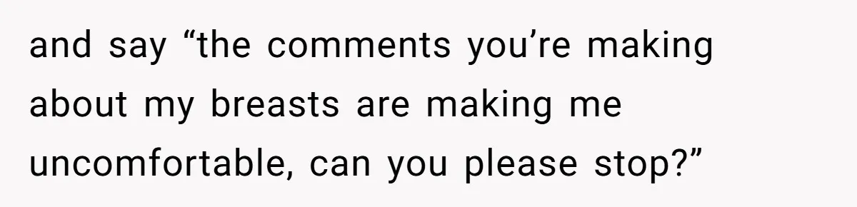 and say “the comments you’re making about my breasts are making me uncomfortable, can you please stop?”