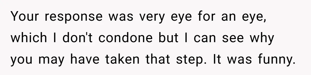 Your response was very eye for an eye, which I don't condone but I can see why you may have taken that step. It was funny.