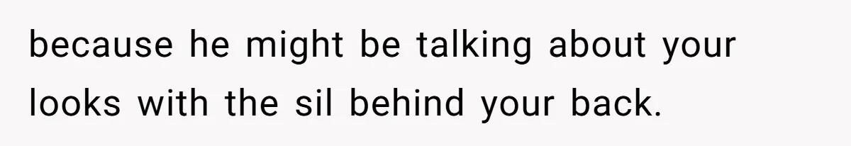 because he might be talking about your looks with the sil behind your back.