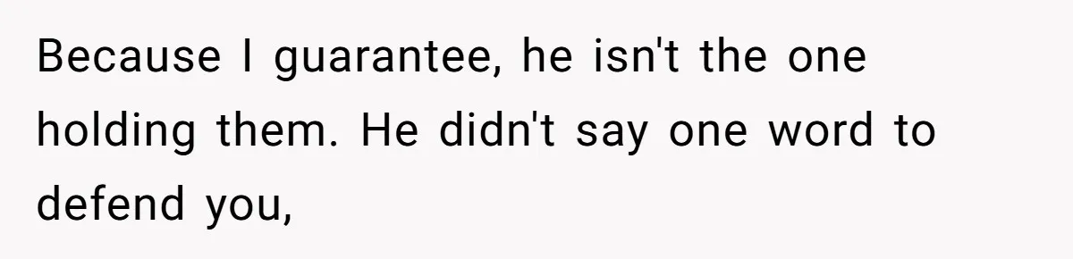 Because I guarantee, he isn't the one holding them. He didn't say one word to defend you,