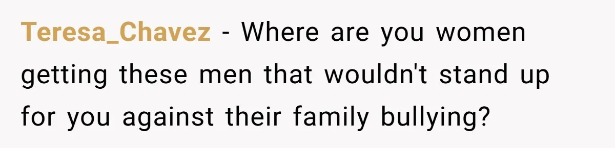 Teresa_Chavez − Where are you women getting these men that wouldn't stand up for you against their family bullying?