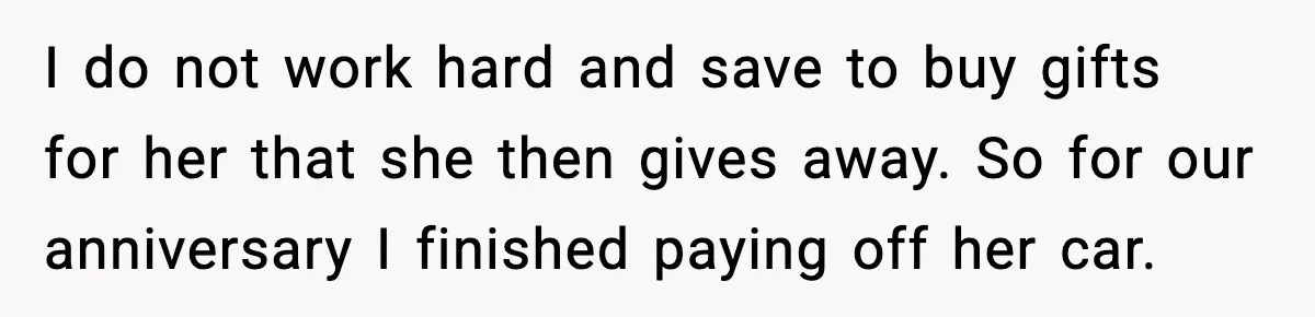 I do not work hard and save to buy gifts for her that she then gives away. So for our anniversary I finished paying off her car.
