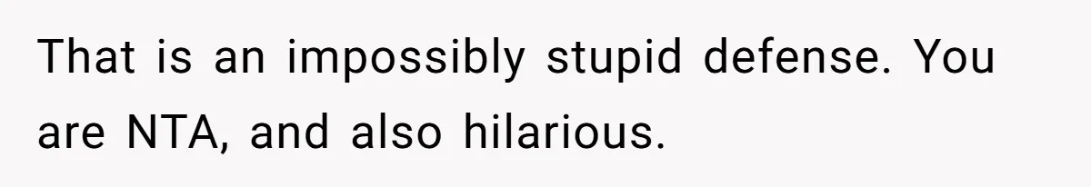 That is an impossibly stupid defense. You are NTA, and also hilarious.