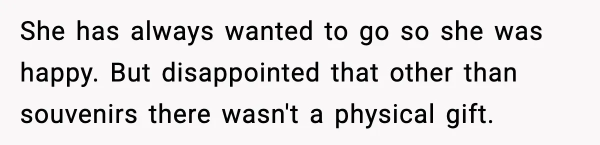 She has always wanted to go so she was happy. But disappointed that other than souvenirs there wasn't a physical gift.
