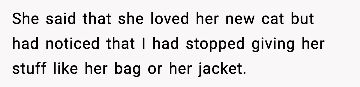 She said that she loved her new cat but had noticed that I had stopped giving her stuff like her bag or her jacket.