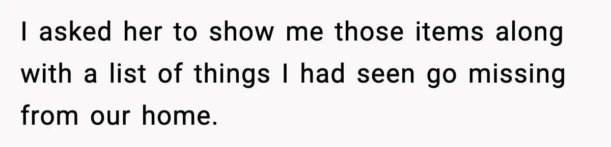 I asked her to show me those items along with a list of things I had seen go missing from our home.