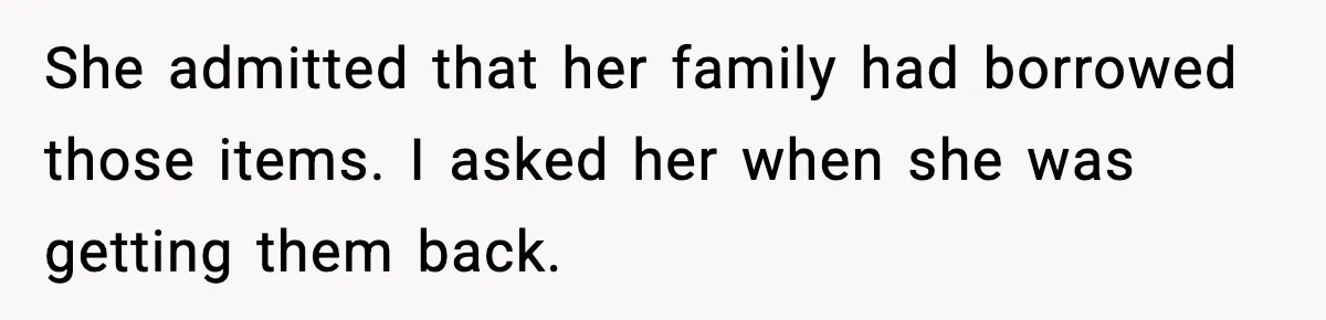 She admitted that her family had borrowed those items. I asked her when she was getting them back.