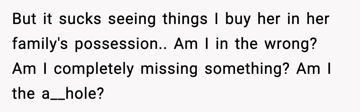 But it sucks seeing things I buy her in her family's possession.. Am I in the wrong? Am I completely missing something? Am I the a__hole?