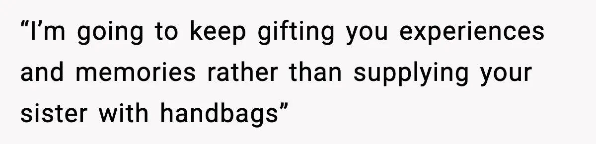 “I’m going to keep gifting you experiences and memories rather than supplying your sister with handbags”