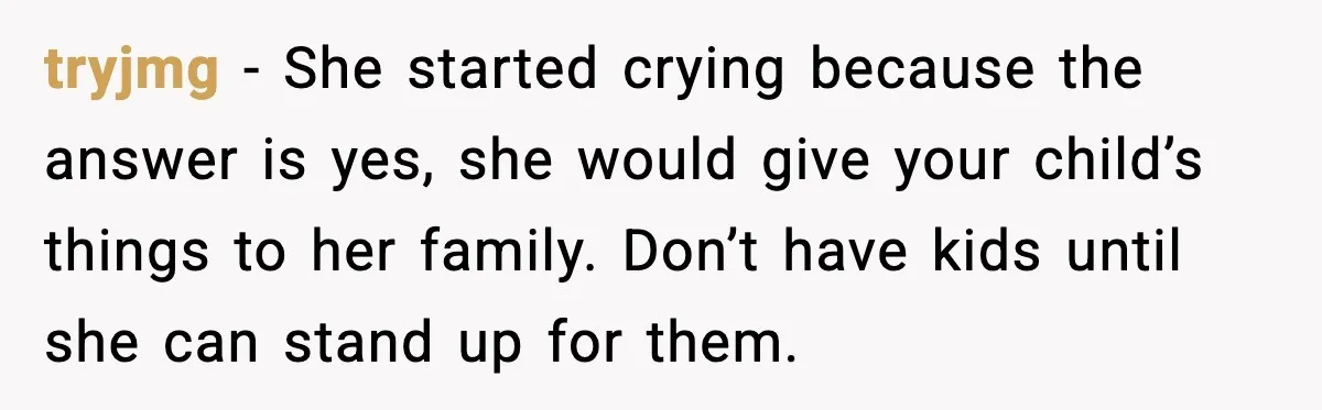 tryjmg - She started crying because the answer is yes, she would give your child’s things to her family. Don’t have kids until she can stand up for them.