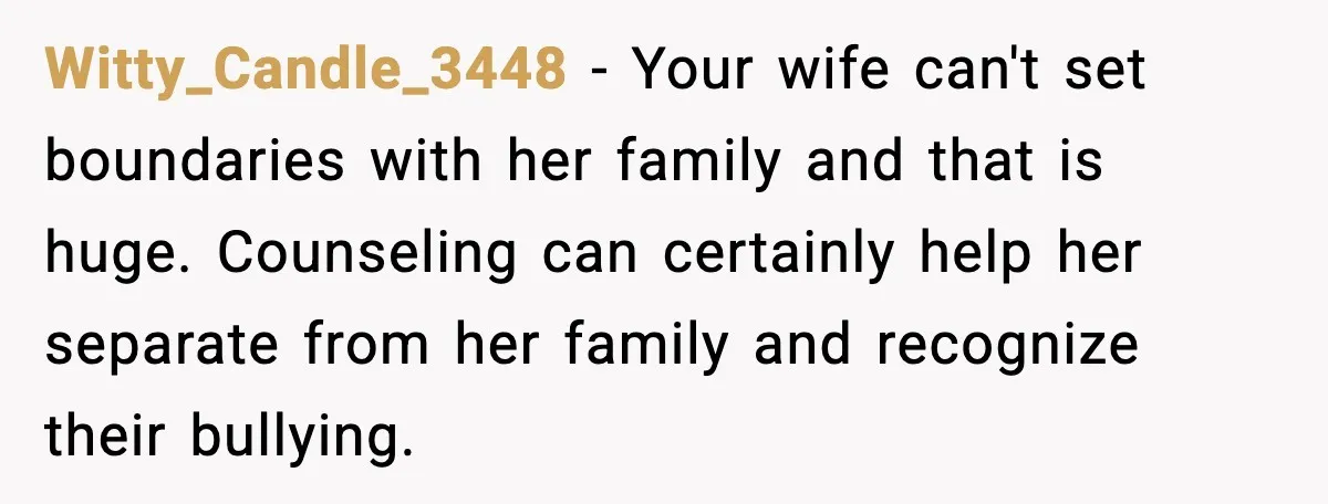 Witty_Candle_3448 - Your wife can't set boundaries with her family and that is huge. Counseling can certainly help her separate from her family and recognize their bullying.