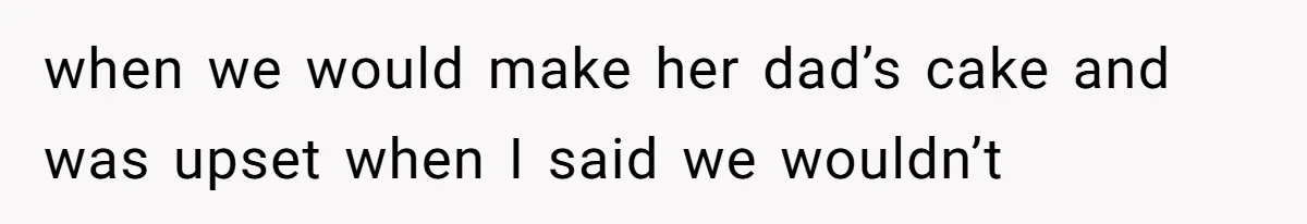 when we would make her dad’s cake and was upset when I said we wouldn’t
