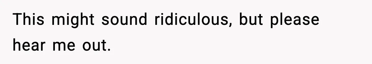 This might sound ridiculous, but please hear me out.