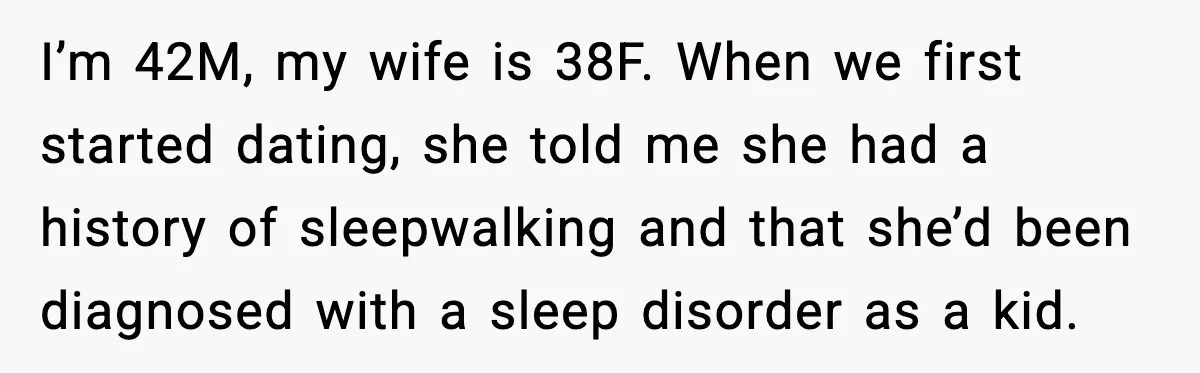 I’m 42M, my wife is 38F. When we first started dating, she told me she had a history of sleepwalking and that she’d been diagnosed with a sleep disorder as...