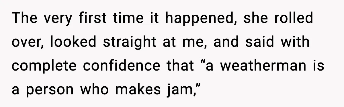 The very first time it happened, she rolled over, looked straight at me, and said with complete confidence that “a weatherman is a person who makes jam,”