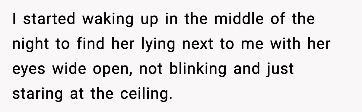 I started waking up in the middle of the night to find her lying next to me with her eyes wide open, not blinking and just staring at the ceiling.