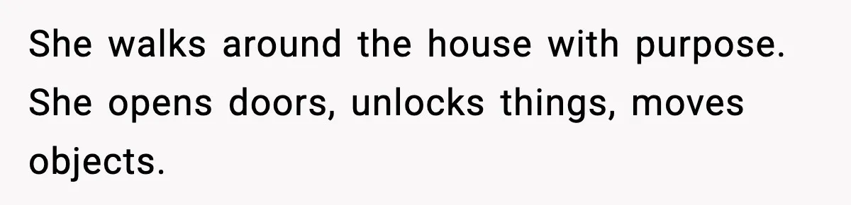 She walks around the house with purpose. She opens doors, unlocks things, moves objects.