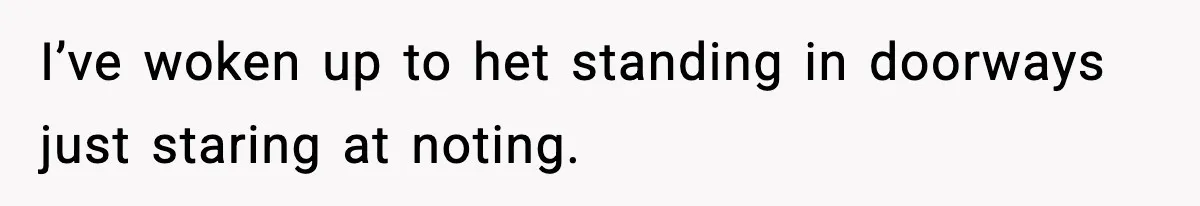 I’ve woken up to het standing in doorways just staring at noting.