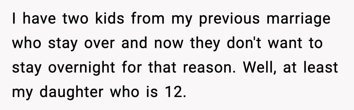 I have two kids from my previous marriage who stay over and now they don't want to stay overnight for that reason. Well, at least my daughter who is 12.