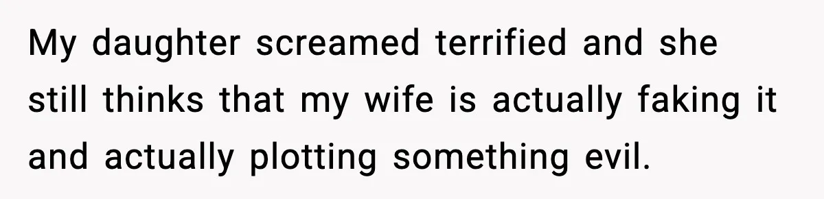 My daughter screamed terrified and she still thinks that my wife is actually faking it and actually plotting something evil.