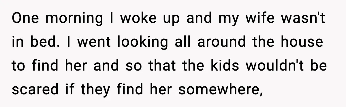 One morning I woke up and my wife wasn't in bed. I went looking all around the house to find her and so that the kids wouldn't be scared if...