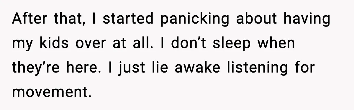 After that, I started panicking about having my kids over at all. I don’t sleep when they’re here. I just lie awake listening for movement.
