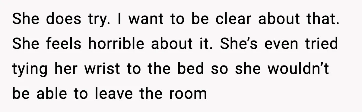 She does try. I want to be clear about that. She feels horrible about it. She’s even tried tying her wrist to the bed so she wouldn’t be able to...