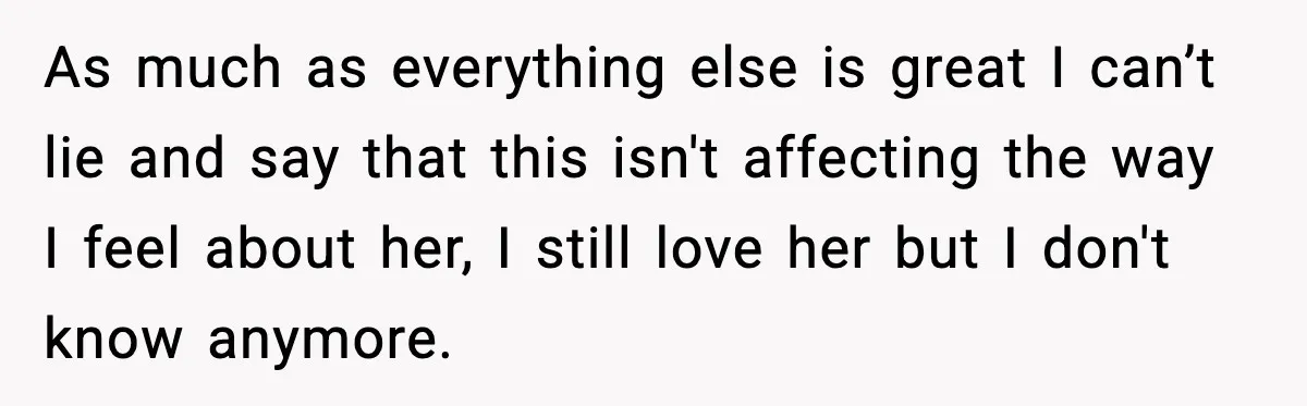 As much as everything else is great I can’t lie and say that this isn't affecting the way I feel about her, I still love her but I don't know...