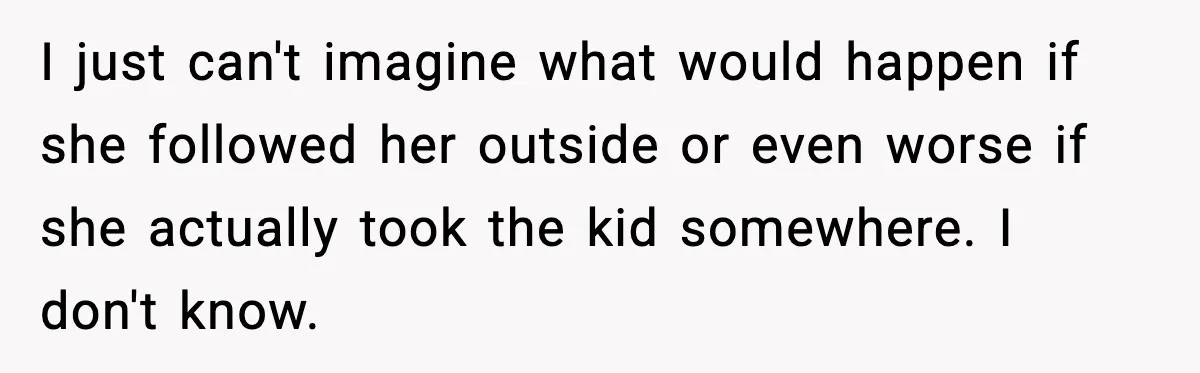 I just can't imagine what would happen if she followed her outside or even worse if she actually took the kid somewhere. I don't know.