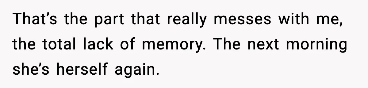 That’s the part that really messes with me, the total lack of memory. The next morning she’s herself again.