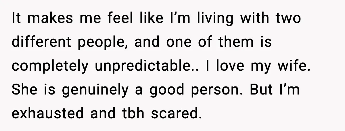 It makes me feel like I’m living with two different people, and one of them is completely unpredictable.. I love my wife. She is genuinely a good person. But I’m...