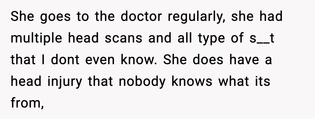 She goes to the doctor regularly, she had multiple head scans and all type of s__t that I dont even know. She does have a head injury that nobody knows...