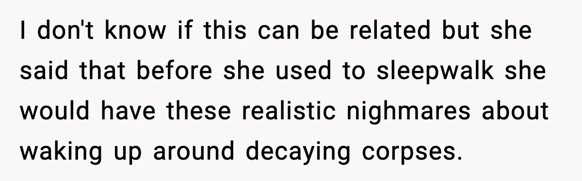 I don't know if this can be related but she said that before she used to sleepwalk she would have these realistic nighmares about waking up around decaying corpses.