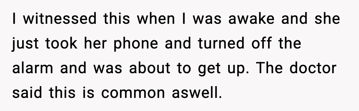 I witnessed this when I was awake and she just took her phone and turned off the alarm and was about to get up. The doctor said this is common...