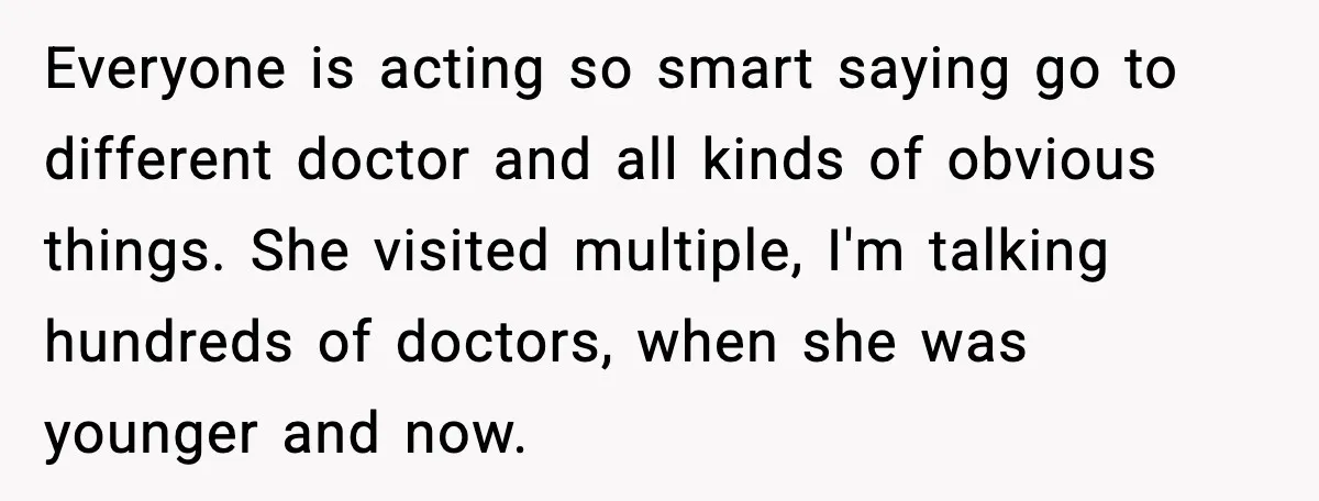 Everyone is acting so smart saying go to different doctor and all kinds of obvious things. She visited multiple, I'm talking hundreds of doctors, when she was younger and now.