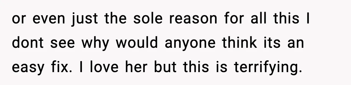 or even just the sole reason for all this I dont see why would anyone think its an easy fix. I love her but this is terrifying.