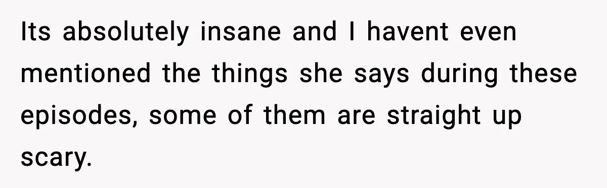 Its absolutely insane and I havent even mentioned the things she says during these episodes, some of them are straight up scary.