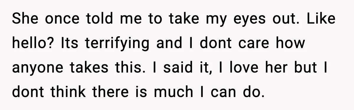 She once told me to take my eyes out. Like hello? Its terrifying and I dont care how anyone takes this. I said it, I love her but I dont...