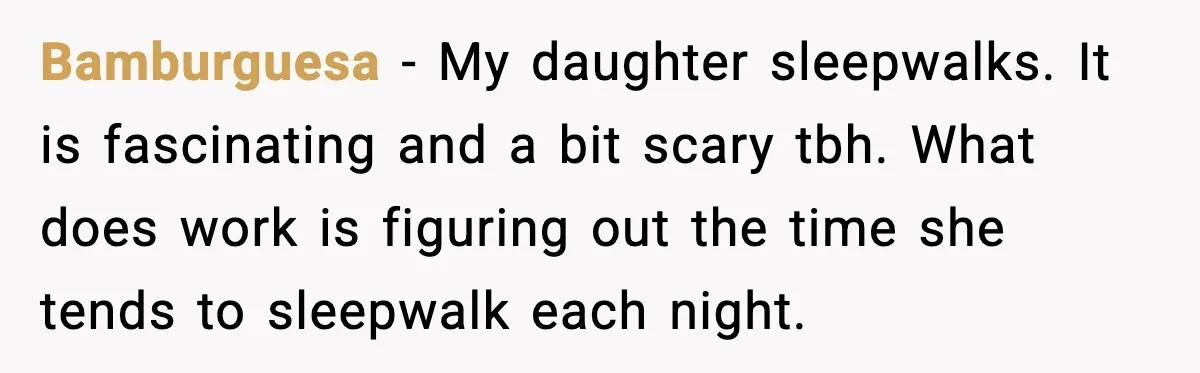 Bamburguesa - My daughter sleepwalks. It is fascinating and a bit scary tbh. What does work is figuring out the time she tends to sleepwalk each night.