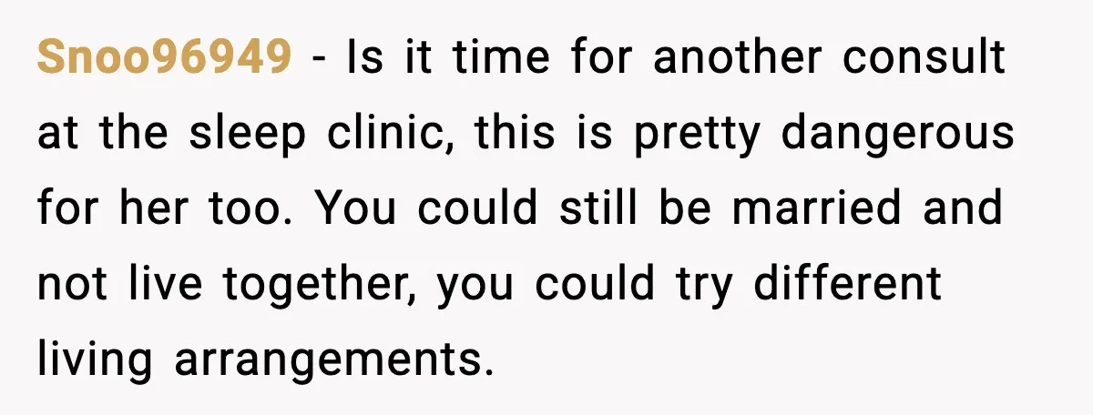 Snoo96949 - Is it time for another consult at the sleep clinic, this is pretty dangerous for her too. You could still be married and not live together, you could...
