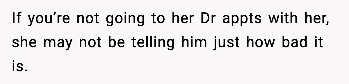 If you’re not going to her Dr appts with her, she may not be telling him just how bad it is.