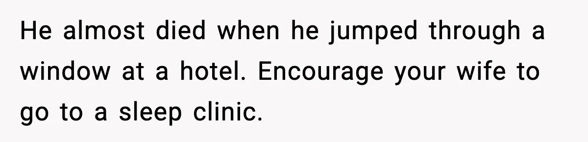 He almost died when he jumped through a window at a hotel. Encourage your wife to go to a sleep clinic.