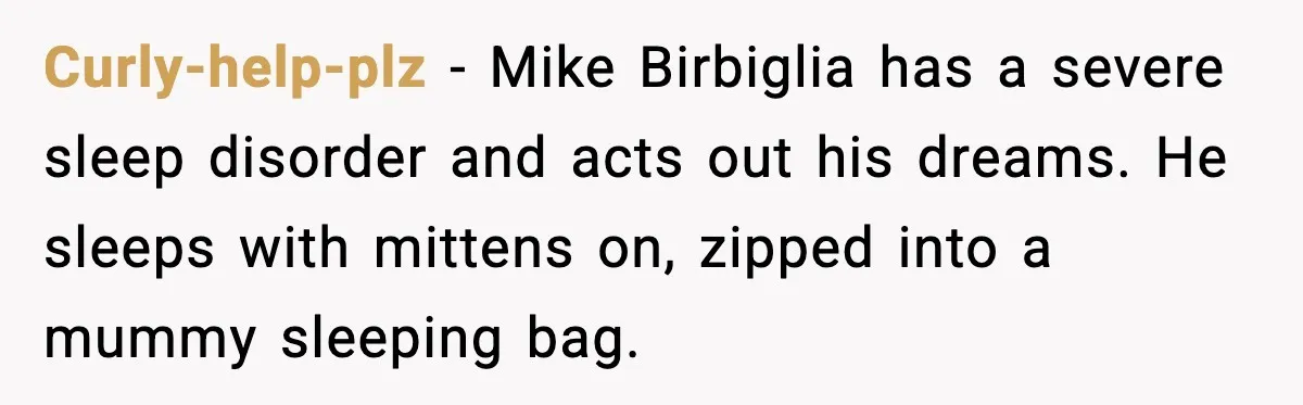 Curly-help-plz - Mike Birbiglia has a severe sleep disorder and acts out his dreams. He sleeps with mittens on, zipped into a mummy sleeping bag.