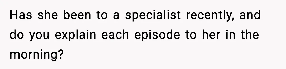 Has she been to a specialist recently, and do you explain each episode to her in the morning?