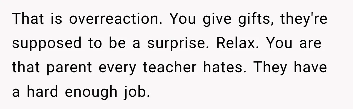 That is overreaction. You give gifts, they're supposed to be a surprise. Relax. You are that parent every teacher hates. They have a hard enough job.